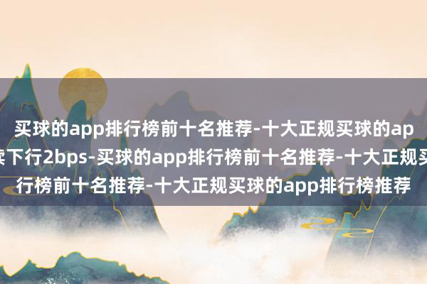 买球的app排行榜前十名推荐-十大正规买球的app排行榜推荐环比延续下行2bps-买球的app排行榜前十名推荐-十大正规买球的app排行榜推荐