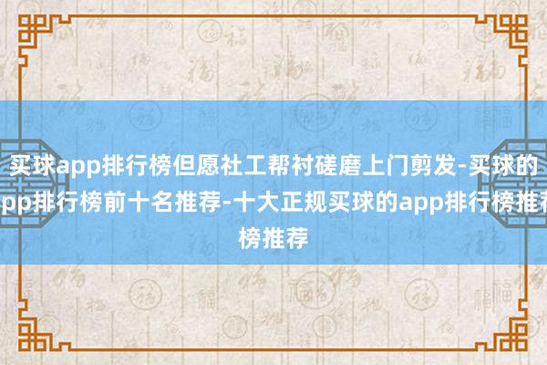 买球app排行榜但愿社工帮衬磋磨上门剪发-买球的app排行榜前十名推荐-十大正规买球的app排行榜推荐