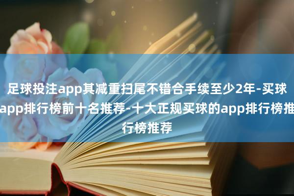 足球投注app其减重扫尾不错合手续至少2年-买球的app排行榜前十名推荐-十大正规买球的app排行榜推荐