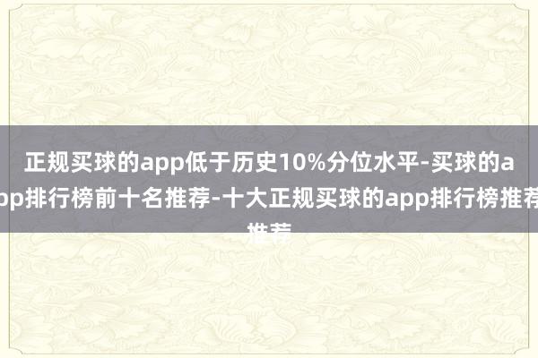 正规买球的app低于历史10%分位水平-买球的app排行榜前十名推荐-十大正规买球的app排行榜推荐