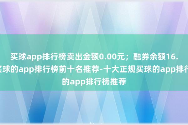 买球app排行榜卖出金额0.00元；融券余额16.56万-买球的app排行榜前十名推荐-十大正规买球的app排行榜推荐