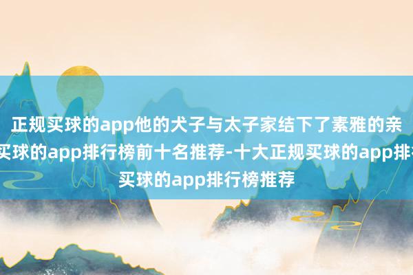 正规买球的app他的犬子与太子家结下了素雅的亲缘相关-买球的app排行榜前十名推荐-十大正规买球的app排行榜推荐