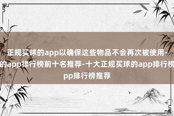 正规买球的app以确保这些物品不会再次被使用-买球的app排行榜前十名推荐-十大正规买球的app排行榜推荐