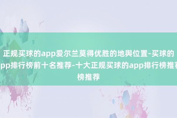 正规买球的app爱尔兰莫得优胜的地舆位置-买球的app排行榜前十名推荐-十大正规买球的app排行榜推荐