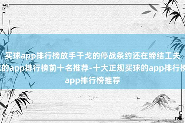 买球app排行榜放手干戈的停战条约还在缔结工夫-买球的app排行榜前十名推荐-十大正规买球的app排行榜推荐