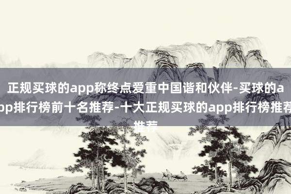 正规买球的app称终点爱重中国谐和伙伴-买球的app排行榜前十名推荐-十大正规买球的app排行榜推荐