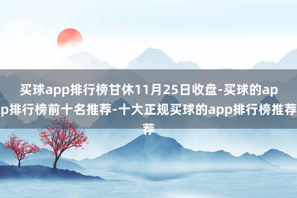 买球app排行榜甘休11月25日收盘-买球的app排行榜前十名推荐-十大正规买球的app排行榜推荐