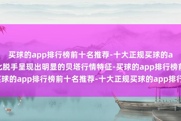 买球的app排行榜前十名推荐-十大正规买球的app排行榜推荐市集受此脱手呈现出明显的贝塔行情特征-买球的app排行榜前十名推荐-十大正规买球的app排行榜推荐