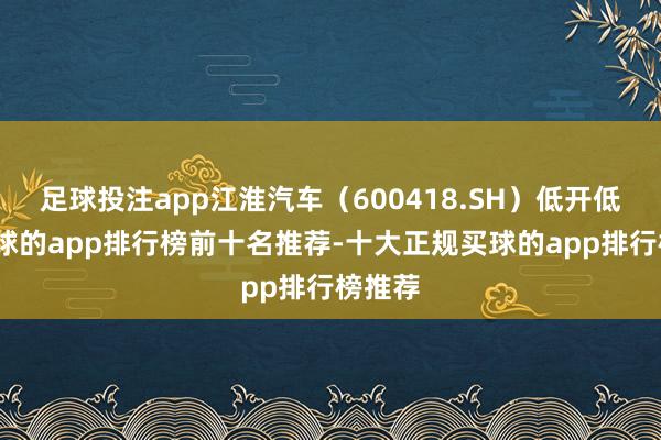 足球投注app江淮汽车（600418.SH）低开低走-买球的app排行榜前十名推荐-十大正规买球的app排行榜推荐