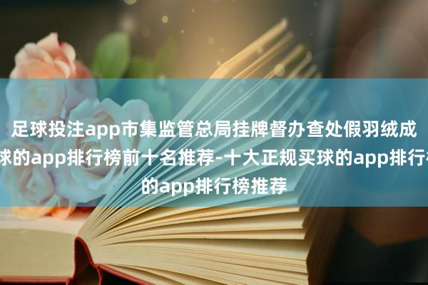 足球投注app市集监管总局挂牌督办查处假羽绒成品-买球的app排行榜前十名推荐-十大正规买球的app排行榜推荐