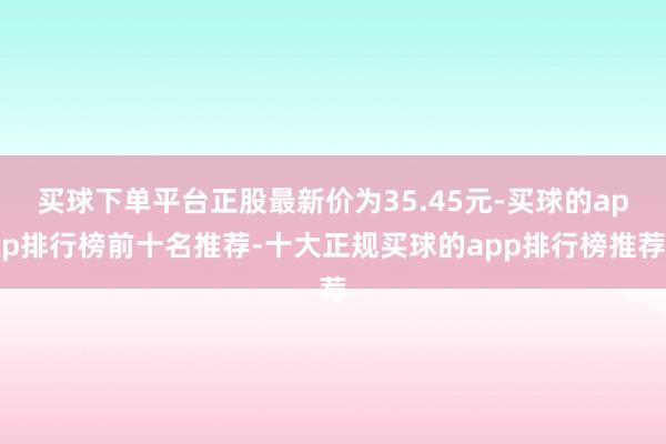 买球下单平台正股最新价为35.45元-买球的app排行榜前十名推荐-十大正规买球的app排行榜推荐