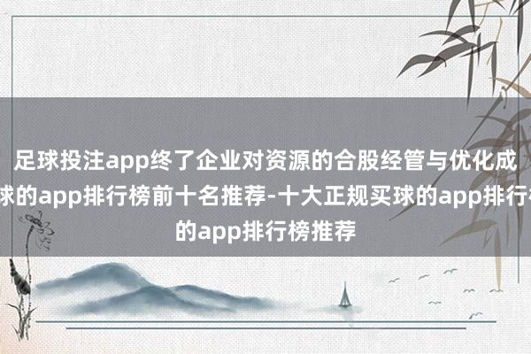 足球投注app终了企业对资源的合股经管与优化成立-买球的app排行榜前十名推荐-十大正规买球的app排行榜推荐