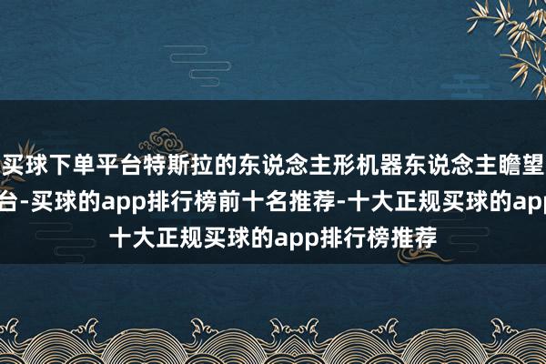 买球下单平台特斯拉的东说念主形机器东说念主瞻望本月周产50台-买球的app排行榜前十名推荐-十大正规买球的app排行榜推荐