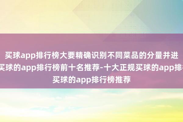 买球app排行榜大要精确识别不同菜品的分量并进行计价-买球的app排行榜前十名推荐-十大正规买球的app排行榜推荐