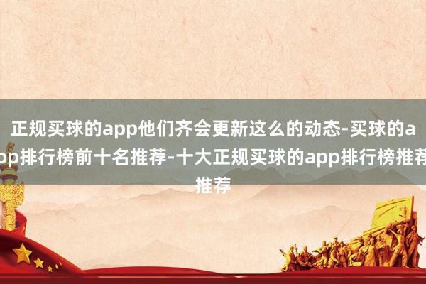 正规买球的app他们齐会更新这么的动态-买球的app排行榜前十名推荐-十大正规买球的app排行榜推荐