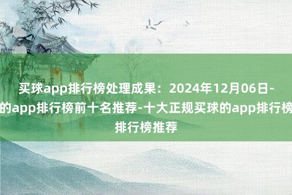 买球app排行榜处理成果：2024年12月06日-买球的app排行榜前十名推荐-十大正规买球的app排行榜推荐