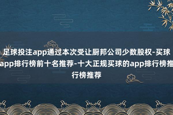 足球投注app通过本次受让厨邦公司少数股权-买球的app排行榜前十名推荐-十大正规买球的app排行榜推荐