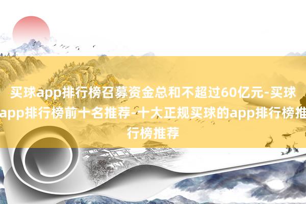 买球app排行榜召募资金总和不超过60亿元-买球的app排行榜前十名推荐-十大正规买球的app排行榜推荐