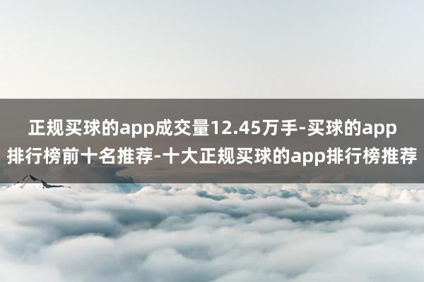 正规买球的app成交量12.45万手-买球的app排行榜前十名推荐-十大正规买球的app排行榜推荐