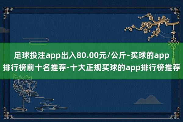 足球投注app出入80.00元/公斤-买球的app排行榜前十名推荐-十大正规买球的app排行榜推荐