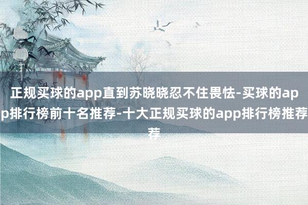 正规买球的app直到苏晓晓忍不住畏怯-买球的app排行榜前十名推荐-十大正规买球的app排行榜推荐