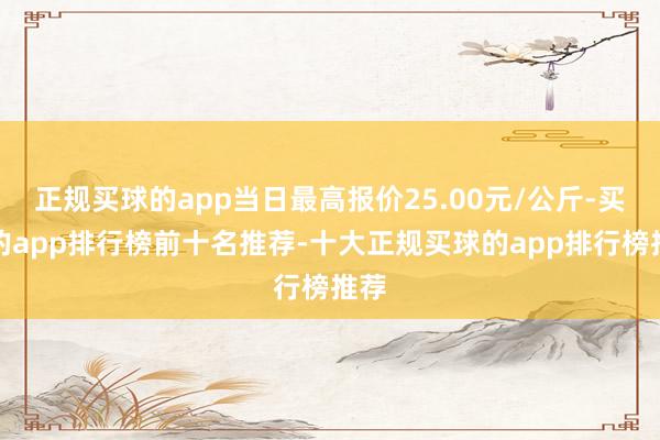 正规买球的app当日最高报价25.00元/公斤-买球的app排行榜前十名推荐-十大正规买球的app排行榜推荐