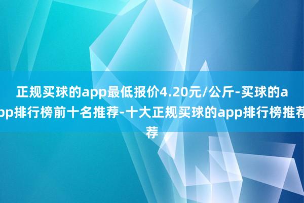 正规买球的app最低报价4.20元/公斤-买球的app排行榜前十名推荐-十大正规买球的app排行榜推荐