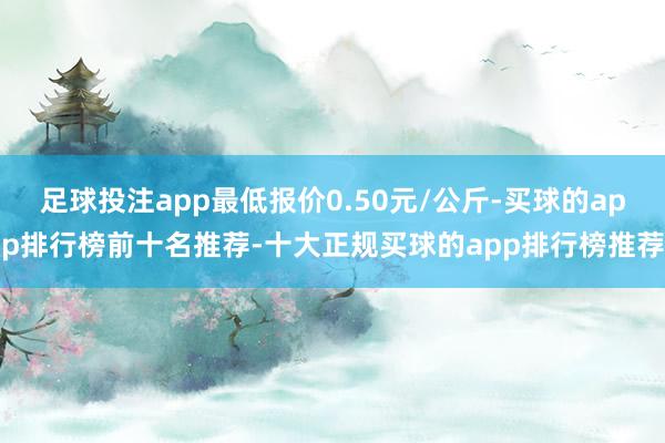 足球投注app最低报价0.50元/公斤-买球的app排行榜前十名推荐-十大正规买球的app排行榜推荐