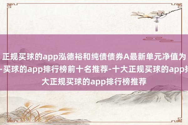 正规买球的app泓德裕和纯债债券A最新单元净值为1.1293元-买球的app排行榜前十名推荐-十大正规买球的app排行榜推荐