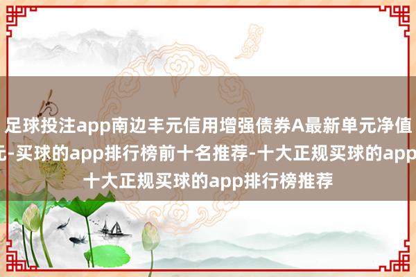 足球投注app南边丰元信用增强债券A最新单元净值为1.4013元-买球的app排行榜前十名推荐-十大正规买球的app排行榜推荐