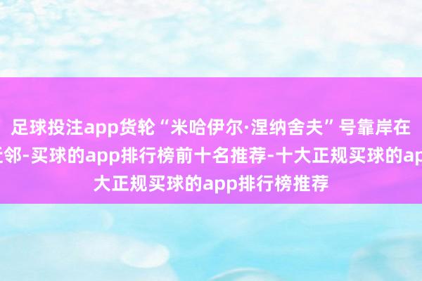 足球投注app货轮“米哈伊尔·涅纳舍夫”号靠岸在叙利亚海岸近邻-买球的app排行榜前十名推荐-十大正规买球的app排行榜推荐