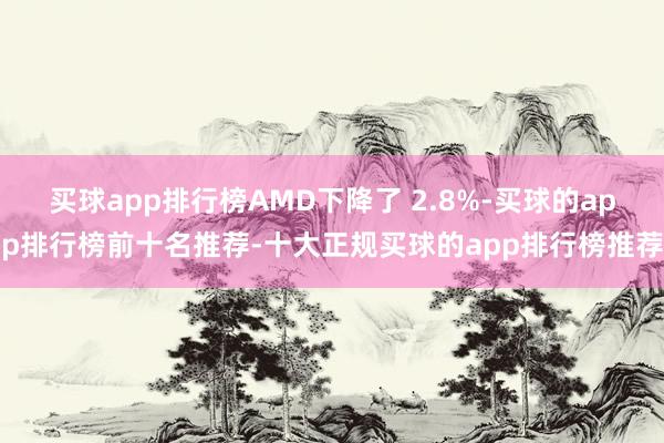 买球app排行榜AMD下降了 2.8%-买球的app排行榜前十名推荐-十大正规买球的app排行榜推荐