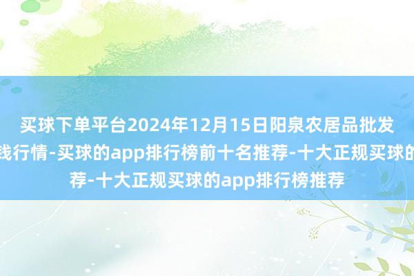 买球下单平台2024年12月15日阳泉农居品批发阛阓有限公司价钱行情-买球的app排行榜前十名推荐-十大正规买球的app排行榜推荐