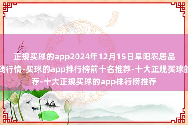 正规买球的app2024年12月15日阜阳农居品中心批发市集价钱行情-买球的app排行榜前十名推荐-十大正规买球的app排行榜推荐