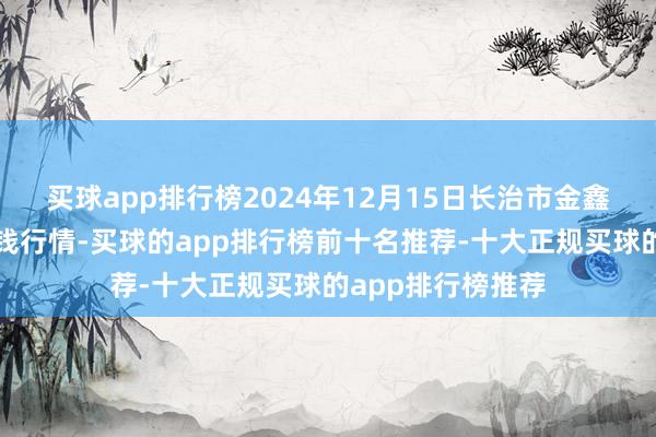 买球app排行榜2024年12月15日长治市金鑫瓜果批发阛阓价钱行情-买球的app排行榜前十名推荐-十大正规买球的app排行榜推荐