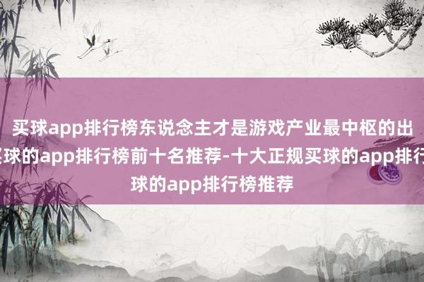 买球app排行榜东说念主才是游戏产业最中枢的出产力-买球的app排行榜前十名推荐-十大正规买球的app排行榜推荐