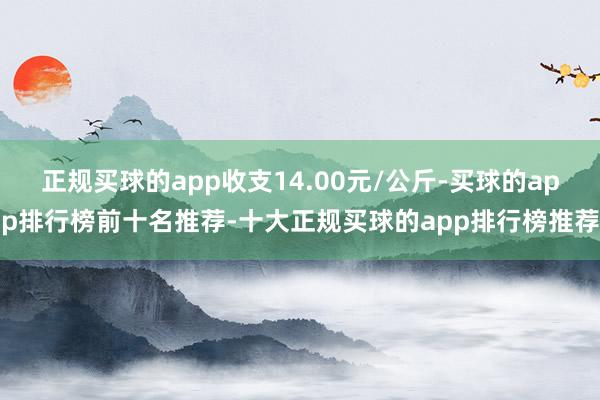 正规买球的app收支14.00元/公斤-买球的app排行榜前十名推荐-十大正规买球的app排行榜推荐