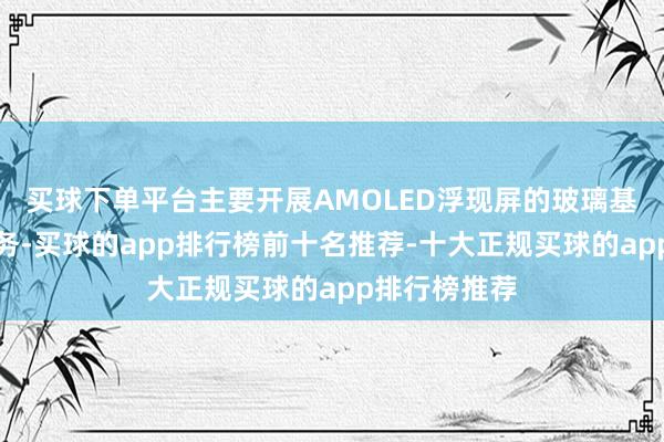 买球下单平台主要开展AMOLED浮现屏的玻璃基薄化关系业务-买球的app排行榜前十名推荐-十大正规买球的app排行榜推荐