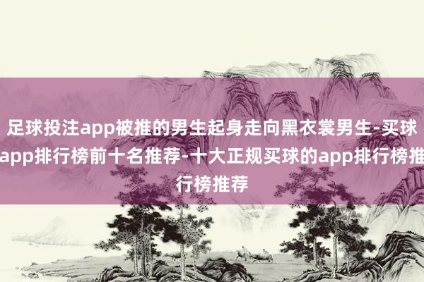 足球投注app被推的男生起身走向黑衣裳男生-买球的app排行榜前十名推荐-十大正规买球的app排行榜推荐