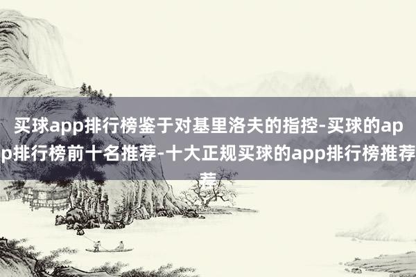 买球app排行榜鉴于对基里洛夫的指控-买球的app排行榜前十名推荐-十大正规买球的app排行榜推荐