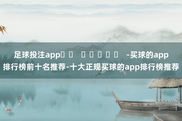 足球投注app		  					  -买球的app排行榜前十名推荐-十大正规买球的app排行榜推荐