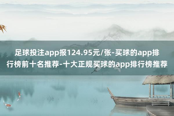 足球投注app报124.95元/张-买球的app排行榜前十名推荐-十大正规买球的app排行榜推荐