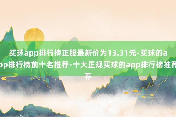 买球app排行榜正股最新价为13.31元-买球的app排行榜前十名推荐-十大正规买球的app排行榜推荐