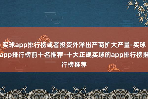 买球app排行榜或者投资外洋出产商扩大产量-买球的app排行榜前十名推荐-十大正规买球的app排行榜推荐