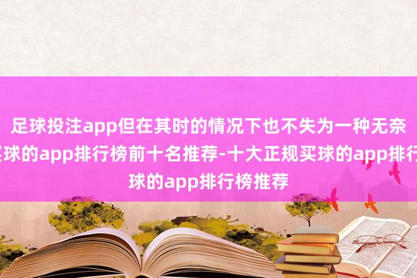 足球投注app但在其时的情况下也不失为一种无奈之举-买球的app排行榜前十名推荐-十大正规买球的app排行榜推荐