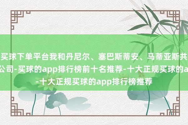 买球下单平台我和丹尼尔、塞巴斯蒂安、马蒂亚斯共同创立的这家公司-买球的app排行榜前十名推荐-十大正规买球的app排行榜推荐