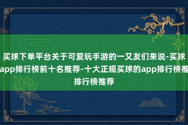 买球下单平台关于可爱玩手游的一又友们来说-买球的app排行榜前十名推荐-十大正规买球的app排行榜推荐