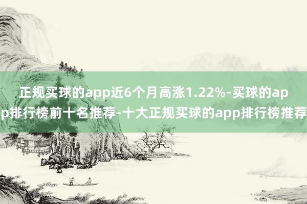 正规买球的app近6个月高涨1.22%-买球的app排行榜前十名推荐-十大正规买球的app排行榜推荐