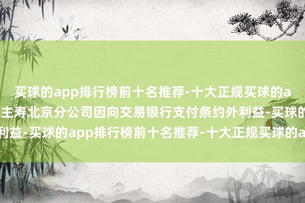 买球的app排行榜前十名推荐-十大正规买球的app排行榜推荐北京东谈主寿北京分公司因向交易银行支付条约外利益-买球的app排行榜前十名推荐-十大正规买球的app排行榜推荐