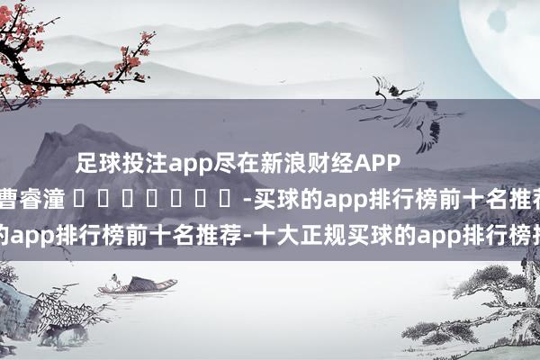 足球投注app尽在新浪财经APP            						遭殃裁剪：曹睿潼 							-买球的app排行榜前十名推荐-十大正规买球的app排行榜推荐